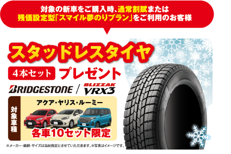 対象の新車をご購入時、通常割賦または残価設定型「スマイル夢のりプラン」をご利用のお客様に、スタッドレスタイヤ4本セットプレゼント。BRIDGESTONE BLIZZAK VRX3。対象車種：アクア・ヤリス・ルーミー 各車10セット限定 ※メーカー・銘柄・サイズは当社指定とさせていただきます。※写真はイメージです